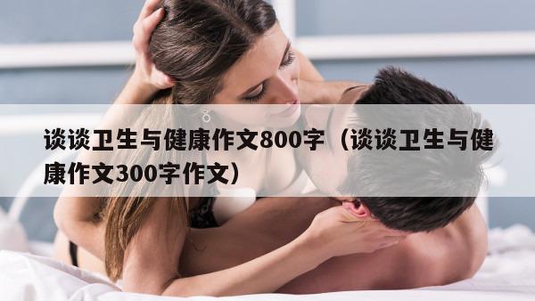 谈谈卫生与健康作文800字（谈谈卫生与健康作文300字作文）