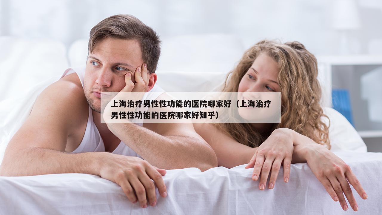 上海治疗男性性功能的医院哪家好（上海治疗男性性功能的医院哪家好知乎）