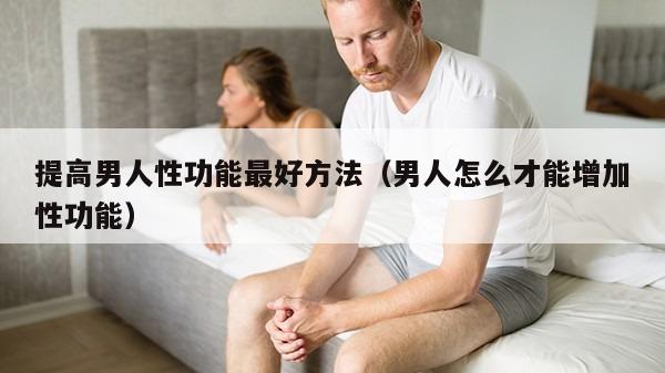 提高男人性功能最好方法（男人怎么才能增加性功能）