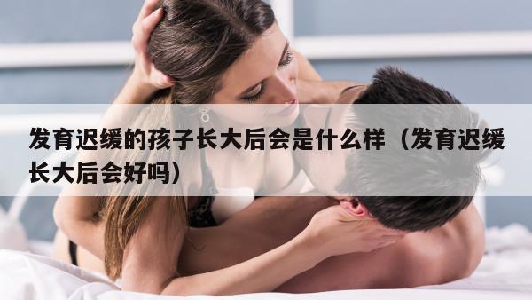 发育迟缓的孩子长大后会是什么样（发育迟缓长大后会好吗）