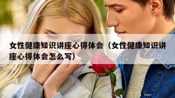 女性健康知识讲座心得体会（女性健康知识讲座心得体会怎么写）