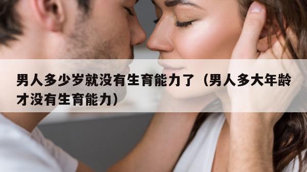 男人多少岁就没有生育能力了（男人多大年龄才没有生育能力）