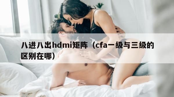 八进八出hdmi矩阵（cfa一级与三级的区别在哪）