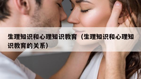 生理知识和心理知识教育（生理知识和心理知识教育的关系）