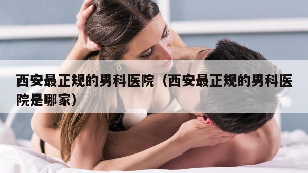 西安最正规的男科医院（西安最正规的男科医院是哪家）