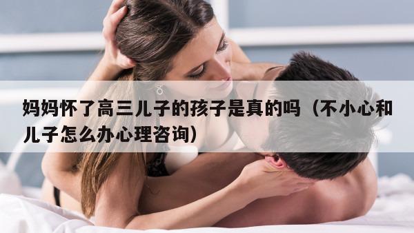 妈妈怀了高三儿子的孩子是真的吗（不小心和儿子怎么办心理咨询）