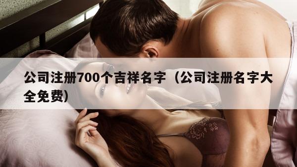 公司注册700个吉祥名字（公司注册名字大全免费）