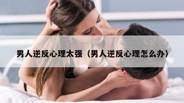 男人逆反心理太强（男人逆反心理怎么办）