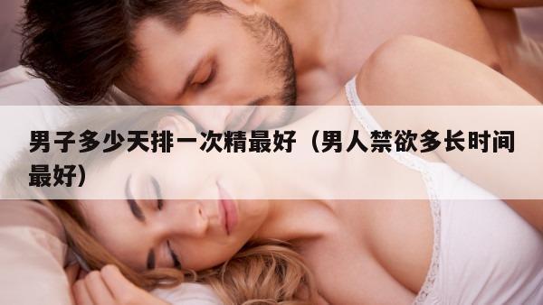 男子多少天排一次精最好（男人禁欲多长时间最好）