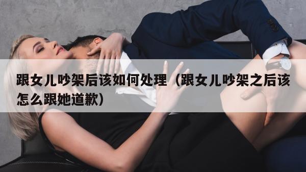 跟女儿吵架后该如何处理（跟女儿吵架之后该怎么跟她道歉）