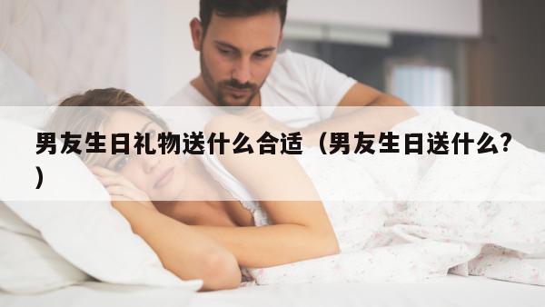 男友生日礼物送什么合适（男友生日送什么?）