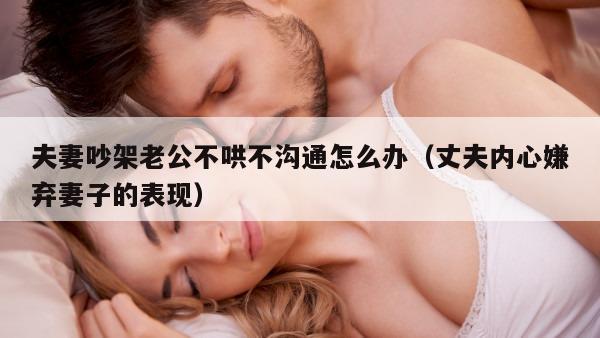 夫妻吵架老公不哄不沟通怎么办（丈夫内心嫌弃妻子的表现）