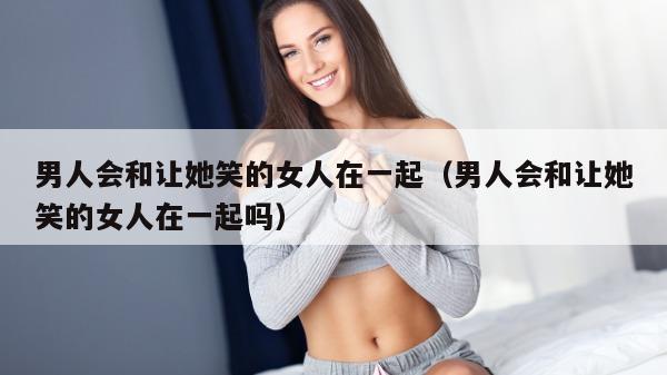 男人会和让她笑的女人在一起（男人会和让她笑的女人在一起吗）