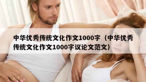 中华优秀传统文化作文1000字（中华优秀传统文化作文1000字议论文范文）