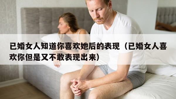 已婚女人知道你喜欢她后的表现（已婚女人喜欢你但是又不敢表现出来）