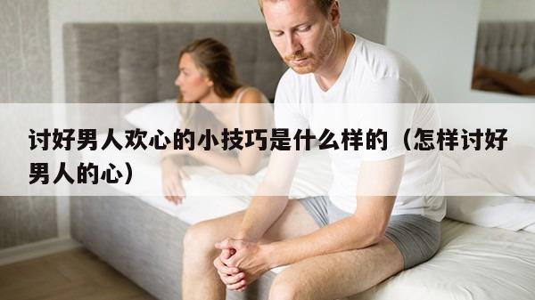 讨好男人欢心的小技巧是什么样的（怎样讨好男人的心）